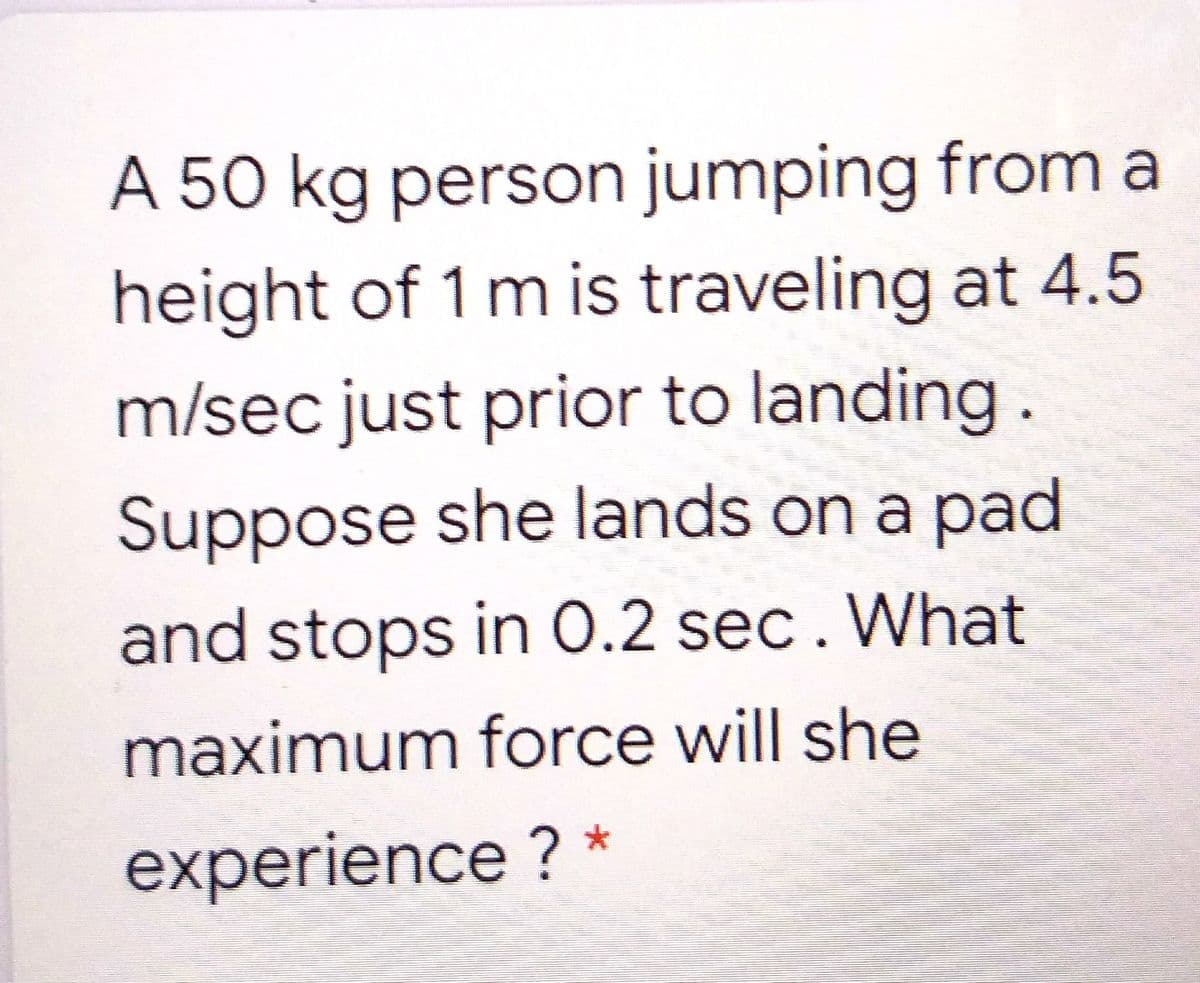 A 50 kg person jumping from a
height of 1 m is traveling at 4.5
m/sec just prior to landing.
Suppose she lands on a pad
and stops in 0.2 sec. What
maximum force will she
experience ?
