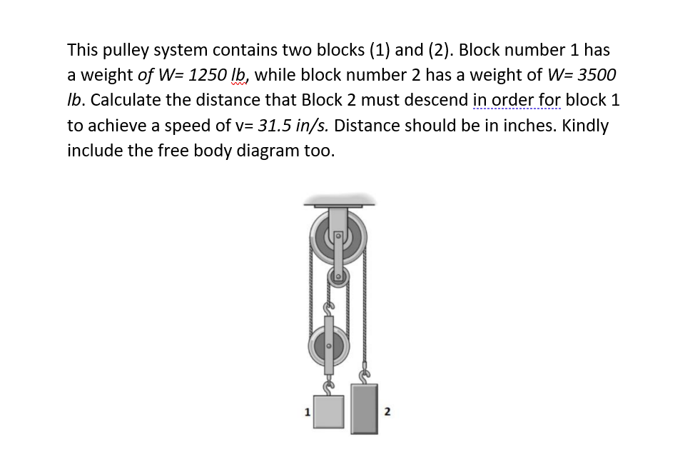 This pulley system contains two blocks (1) and (2). Block number 1 has
a weight of W= 1250 lb, while block number 2 has a weight of W= 3500
Ib. Calculate the distance that Block 2 must descend in order for block 1
to achieve a speed of v= 31.5 in/s. Distance should be in inches. Kindly
include the free body diagram too.
2