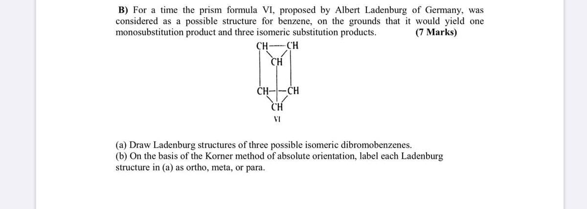 B) For a time the prism formula VI, proposed by Albert Ladenburg of Germany, was
considered as a possible structure for benzene, on the grounds that it would yield one
monosubstitution product and three isomeric substitution products.
(7 Marks)
CH--CH
CH
ČH-
-CH
CH
VI
(a) Draw Ladenburg structures of three possible isomeric dibromobenzenes.
(b) On the basis of the Korner method of absolute orientation, label each Ladenburg
structure in (a) as ortho, meta, or para.
