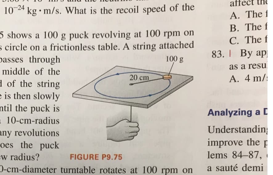 affect
-24
10 24 kg • m/s. What is the recoil speed of the
5 shows a 100 g puck revolving at 100 rpm on
s circle on a frictionless table. A string attached
passes through
A. The 1
B. The f
C. The f
83. I By ap
100 g
as a resu
middle of the
20 cm
A. 4 m/:
d of the string
e is then slowly
ntil the puck is
- 10-cm-radius
any revolutions
oes the puck
ew radius?
D-cm-diameter turntable rotates at 100 rpm on
Analyzing a C
Understandin;
improve the p
lems 84-87,
FIGURE P9.75
a sauté demi
