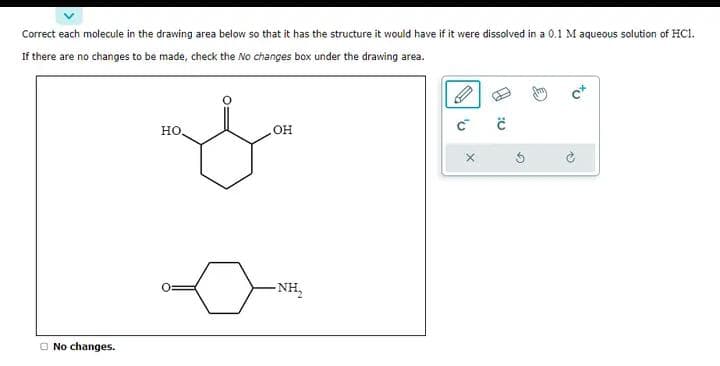 Correct each molecule in the drawing area below so that it has the structure it would have if it were dissolved in a 0.1 M aqueous solution of HCI.
If there are no changes to be made, check the No changes box under the drawing area.
No changes.
HO,
o
OH
-NH₂
C
X
:0
G
