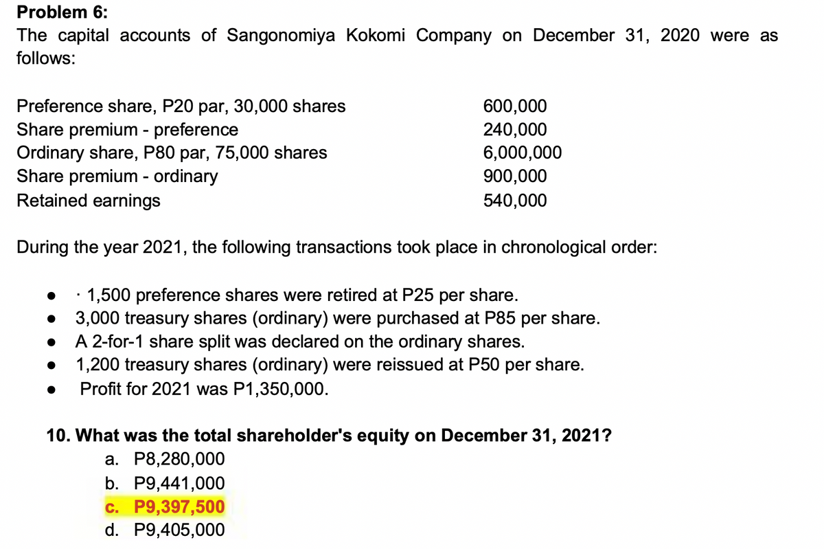 Problem 6:
The capital accounts of Sangonomiya Kokomi Company on December 31, 2020 were as
follows:
Preference share, P20 par, 30,000 shares
Share premium - preference
Ordinary share, P80 par, 75,000 shares
Share premium - ordinary
Retained earnings
During the year 2021, the following transactions took place in chronological order:
1,500 preference shares were retired at P25 per share.
3,000 treasury shares (ordinary) were purchased at P85 per share.
A 2-for-1 share split was declared on the ordinary shares.
1,200 treasury shares (ordinary) were reissued at P50 per share.
Profit for 2021 was P1,350,000.
▪
600,000
240,000
6,000,000
900,000
540,000
10. What was the total shareholder's equity on December 31, 2021?
a. P8,280,000
b. P9,441,000
c. P9,397,500
d. P9,405,000