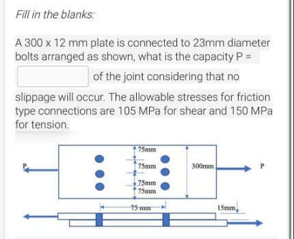 Fill in the blanks:
A 300 x 12 mm plate is connected to 23mm diameter
bolts arranged as shown, what is the capacity P =
of the joint considering that no
slippage will occur. The allowable stresses for friction
type connections are 105 MPa for shear and 150 MPa
for tension.
75mm
75mm
75mm
75mm
75 mm
300mm
15mm,
