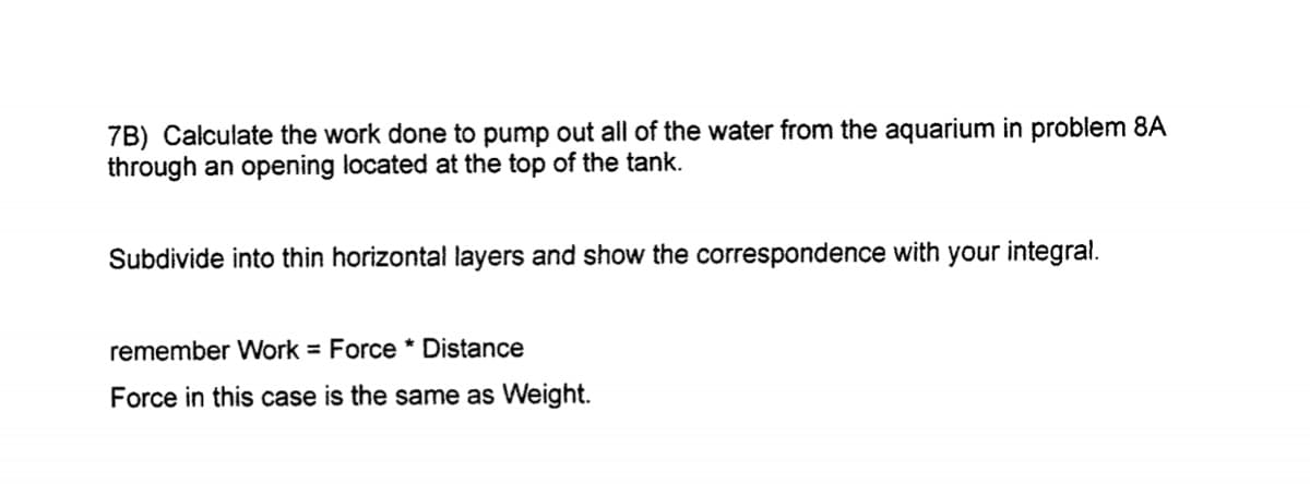 7B) Calculate the work done to pump out all of the water from the aquarium in problem 8A
through an opening located at the top of the tank.
Subdivide into thin horizontal layers and show the correspondence with your integral.
remember Work = Force * Distance
Force in this case is the same as Weight.

