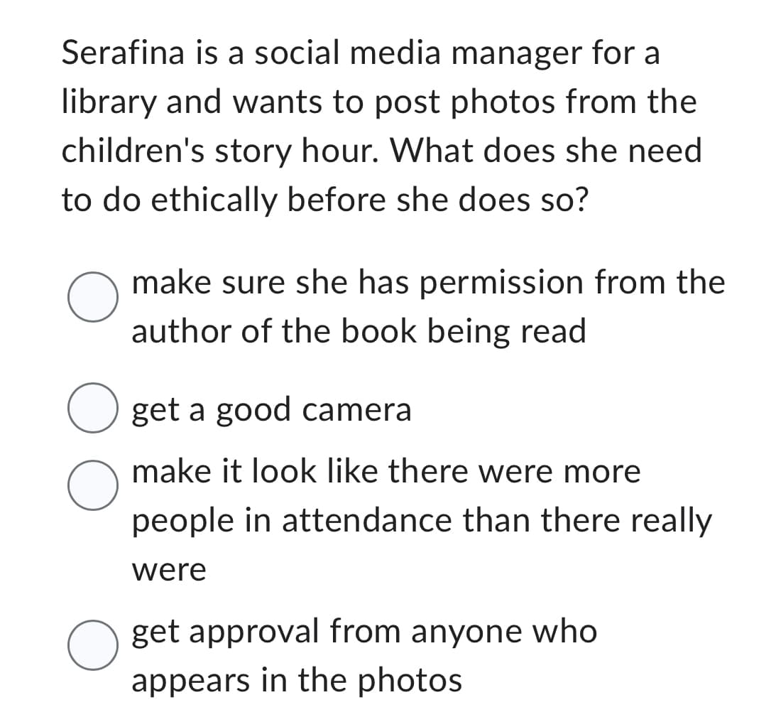 Serafina is a social media manager for a
library and wants to post photos from the
children's story hour. What does she need
to do ethically before she does so?
O
make sure she has permission from the
author of the book being read
O get a good camera
O
O
make it look like there were more.
people in attendance than there really
were
get approval from anyone who
appears in the photos