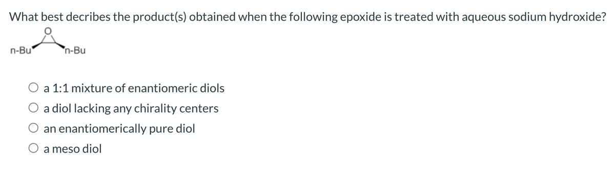 What best decribes the product(s) obtained when the following epoxide is treated with aqueous sodium hydroxide?
n-Bu
n-Bu
a 1:1 mixture of enantiomeric diols
a diol lacking any chirality centers
an enantiomerically pure diol
O a meso diol
