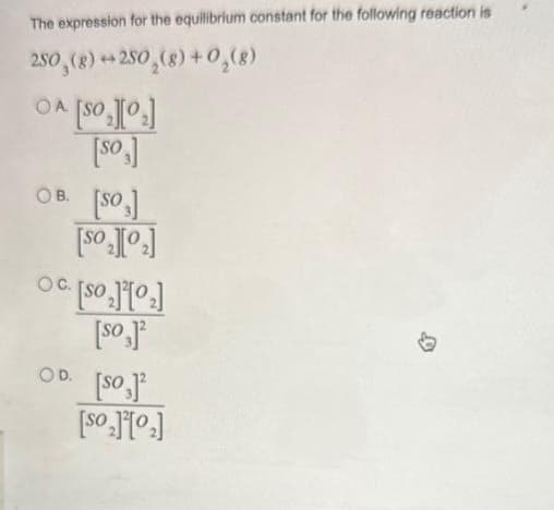 The expression for the equilibrium constant for the following reaction is
250 (8) +250₂(g) + O₂(8)
Folosl vo
[os]
OB. [SO]
folos]
Folltos] o
OD.
[so,]¹
[os]
[Fotos]