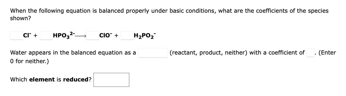 When the following equation is balanced properly under basic conditions, what are the coefficients of the species
shown?
CI + HPO3²-
Water appears in the balanced equation as a
0 for neither.)
Which element is reduced?
CIO +
H₂PO₂
(reactant, product, neither) with a coefficient of
. (Enter