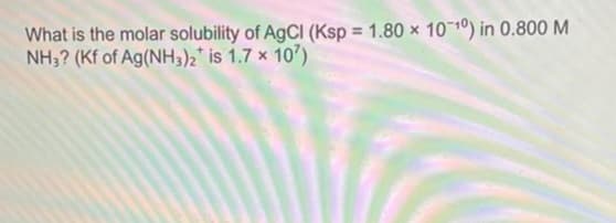 What is the molar solubility of AgCl (Ksp = 1.80 x 10-10) in 0.800 M
NH3? (Kf of Ag(NH3)2 is 1.7 x 107)