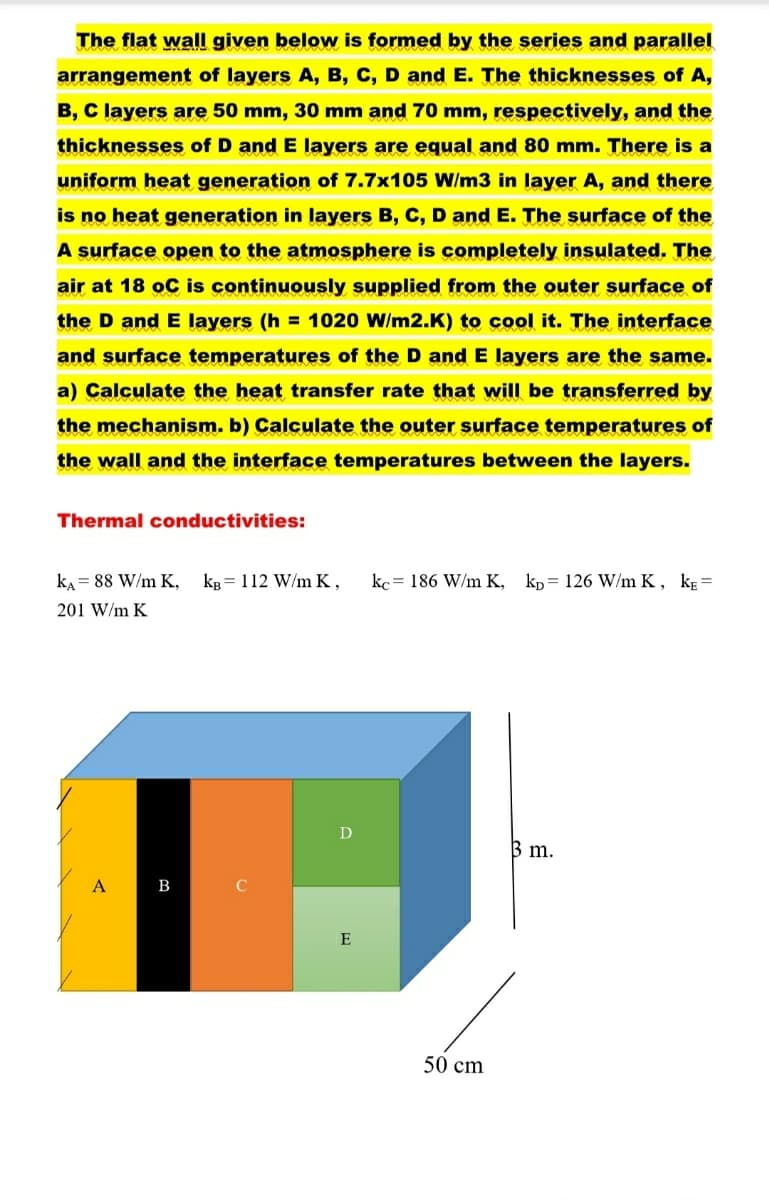 The flat wall given below is formed by the series and parallel
arrangement of layers A, B, C, D and E. The thicknesses of A,
B, C layers are 50 mm, 30 mm and 70 mm, respectively, and the
thicknesses of D and E layers are equal and 80 mm. There is a
uniform heat generation of 7.7x105 W/m3 in layer A, and there
is no heat generation in layers B, C, D and E. The surface of the
A surface open to the atmosphere is completely insulated. The
air at 18 oC is continuously supplied from the outer surface of
the D and E layers (h= 1020 W/m2.K) to cool it. The interface
and surface temperatures of the D and E layers are the same.
a) Calculate the heat transfer rate that will be transferred by
the mechanism. b) Calculate the outer surface temperatures of
the wall and the interface tem atures between the laye
Thermal conductivities:
KA= 88 W/m K, kB = 112 W/mK, kc 186 W/m K, kp 126 W/m K, KE=
201 W/m K
A
B
D
E
50 cm
3 m.