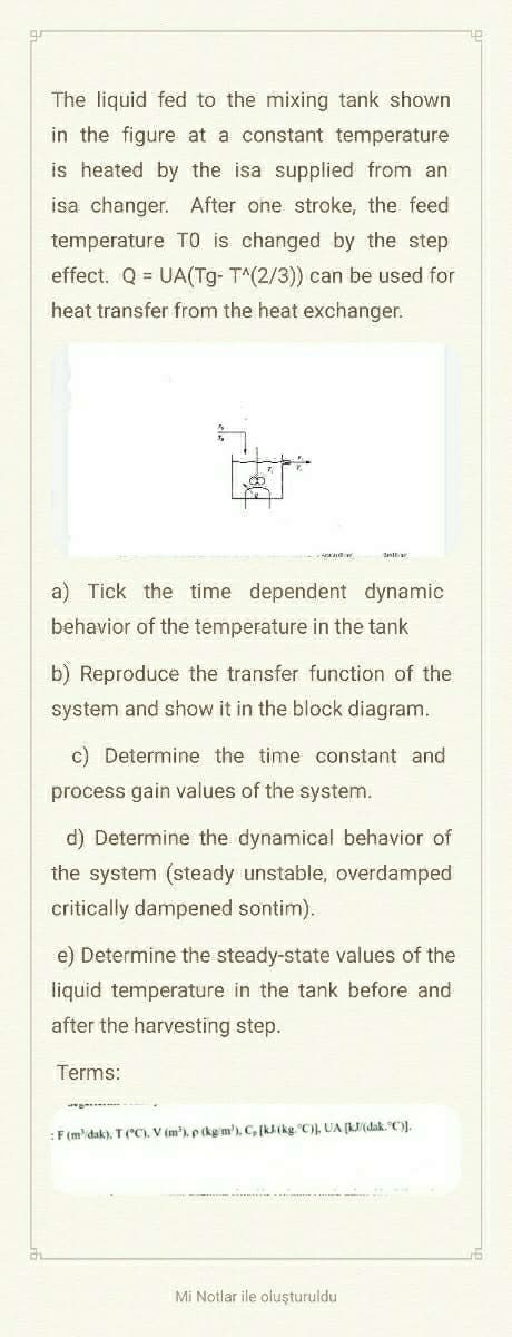 The liquid fed to the mixing tank shown
in the figure at a constant temperature
is heated by the isa supplied from an
isa changer. After one stroke, the feed
temperature TO is changed by the step
effect. Q = UA(Tg- T^(2/3)) can be used for
heat transfer from the heat exchanger.
ex
a) Tick the time dependent dynamic
behavior of the temperature in the tank
b) Reproduce the transfer function of the
system and show it in the block diagram.
c) Determine the time constant and
process gain values of the system.
d) Determine the dynamical behavior of
the system (steady unstable, overdamped
critically dampened sontim).
e) Determine the steady-state values of the
liquid temperature in the tank before and
after the harvesting step.
Terms:
: F (m/dak), T (°C). V (m³), p (kg m), C, [klikg. C)], UA [kJ/(dak. °C)].
Mi Notlar ile oluşturuldu
16