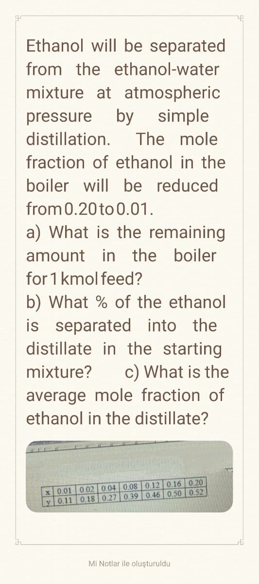 Ethanol will be separated
from the ethanol-water
mixture at atmospheric
pressure by simple.
distillation. The mole
fraction of ethanol in the
boiler will be reduced
from 0.20 to 0.01.
a) What is the remaining
amount in the boiler
for 1 kmol feed?
b) What % of the ethanol
is separated into the
distillate in the starting
mixture?
c) What is the
average mole fraction of
ethanol in the distillate?
0.12 0.16 0.20
0.18 0.27 0.39 0.46 0.50 0.52
x 0.01 0.02 0.04 0.08
y 0.11
Mi Notlar ile oluşturuldu