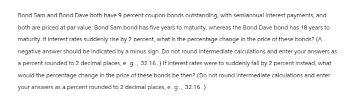 Bond Sam and Bond Dave both have 9 percent coupon bonds outstanding, with semiannual interest payments, and
both are priced at par value. Bond Sam bond has five years to maturity, whereas the Bond Dave bond has 18 years to
maturity. If interest rates suddenly rise by 2 percent, what is the percentage change in the price of these bonds? (A
negative answer should be indicated by a minus sign. Do not round intermediate calculations and enter your answers as
a percent rounded to 2 decimal places, e.g., 32.16.) If interest rates were to suddenly fall by 2 percent instead, what
would the percentage change in the price of these bonds be then? (Do not round intermediate calculations and enter
your answers as a percent rounded to 2 decimal places, e.g., 32.16.)
