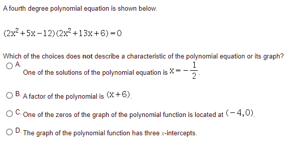 A fourth degree polynomial equation is shown below.
(2x? +5x-12) (2x²+13x+6) =0
Which of the choices does not describe a characteristic of the polynomial equation or its graph?
O A.
One of the solutions of the polynomial equation is X
1
O B. A factor of the polynomial is (X+6).
В.
One of the zeros of the graph of the polynomial function is located at (-4,0).
D.
The graph of the polynomial function has three x-intercepts.
