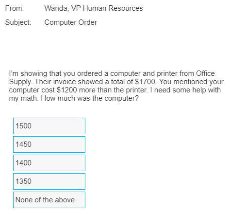 From:
Wanda, VP Human Resources
Subject:
Computer Order
I'm showing that you ordered a computer and printer from Office
Supply. Their invoice showed a total of $1700. You mentioned your
computer cost $1200 more than the printer. I need some help with
my math. How much was the computer?
1500
1450
1400
1350
None of the above
