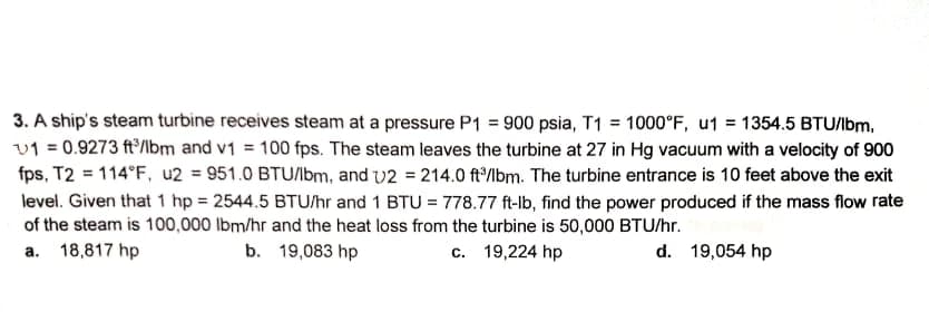 3. A ship's steam turbine receives steam at a pressure P1 = 900 psia, T1 = 1000°F, u1 = 1354.5 BTU/bm,
v1 = 0.9273 ft'/lbm and v1 = 100 fps. The steam leaves the turbine at 27 in Hg vacuum with a velocity of 900
fps, T2 = 114°F, u2 = 951.0 BTU/bm, and v2 = 214.0 ft°/lbm. The turbine entrance is 10 feet above the exit
level. Given that 1 hp = 2544.5 BTU/hr and 1 BTU = 778.77 ft-lb, find the power produced if the mass flow rate
of the steam is 100,000 lbm/hr and the heat loss from the turbine is 50,000 BTU/hr.
a. 18,817 hp
b. 19,083 hp
c. 19,224 hp
d. 19,054 hp
