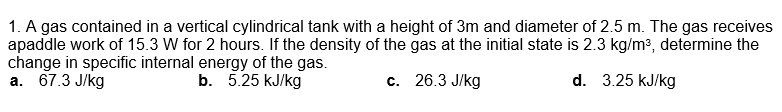 1. A gas contained in a vertical cylindrical tank with a height of 3m and diameter of 2.5 m. The gas receives
apaddle work of 15.3 W for 2 hours. If the density of the gas at the initial state is 2.3 kg/m3, determine the
change in specific internal energy of the gas.
а. 67.3 Jkg
b. 5.25 kJ/kg
с. 26.3 J/kg
d. 3.25 kJ/kg
