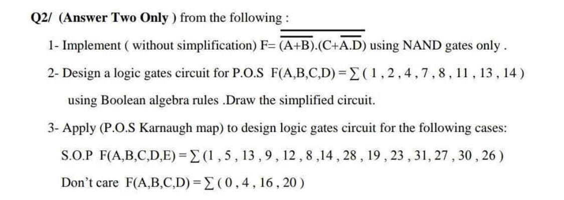 Q2/ (Answer Two Only ) from the following :
1- Implement ( without simplification) F= (A+B).(C+A.D) using NAND gates only.
2- Design a logic gates circuit for P.O.S F(A,B,C,D) =(1,2,4,7,8, 11, 13 , 14 )
using Boolean algebra rules .Draw the simplified circuit.
3- Apply (P.O.S Karnaugh map) to design logic gates circuit for the following cases:
S.O.P F(A,B,C,D,E) = E (1,5, 13 ,9, 12,8,14 , 28, 19, 23 , 31, 27, 30 , 26 )
Don't care F(A,B,C,D) = E (0,4, 16 , 20 )
