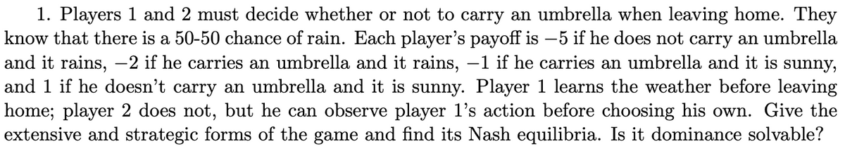 1. Players 1 and 2 must decide whether or not to carry an umbrella when leaving home. They
know that there is a 50-50 chance of rain. Each player's payoff is -5 if he does not carry an umbrella
and it rains, -2 if he carries an umbrella and it rains, −1 if he carries an umbrella and
is sunny,
and 1 if he doesn't carry an umbrella and it is sunny. Player 1 learns the weather before leaving
home; player 2 does not, but he can observe player 1's action before choosing his own. Give the
extensive and strategic forms of the game and find its Nash equilibria. Is it dominance solvable?
