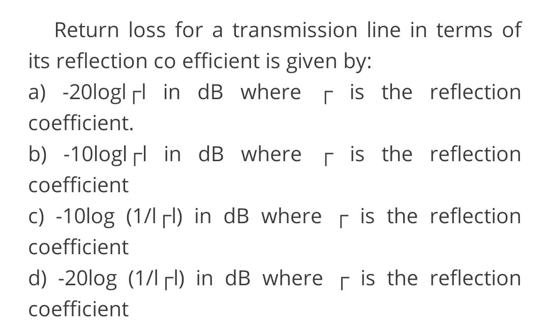 Return loss for a transmission line in terms of
its reflection co efficient is given by:
a) -20logl l in dB where r is the reflection
coefficient.
b) -10logl in dB where r is the reflection
coefficient
c) -10log (1/l l) in dB where
coefficient
r is the reflection
d) -20log (1/1H) in dB where r is the reflection
coefficient
