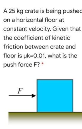 A 25 kg crate is being pushed
on a horizontal floor at
constant velocity. Given that
the coefficient of kinetic
friction between crate and
floor is uk=0.01, what is the
push force F? *
F
