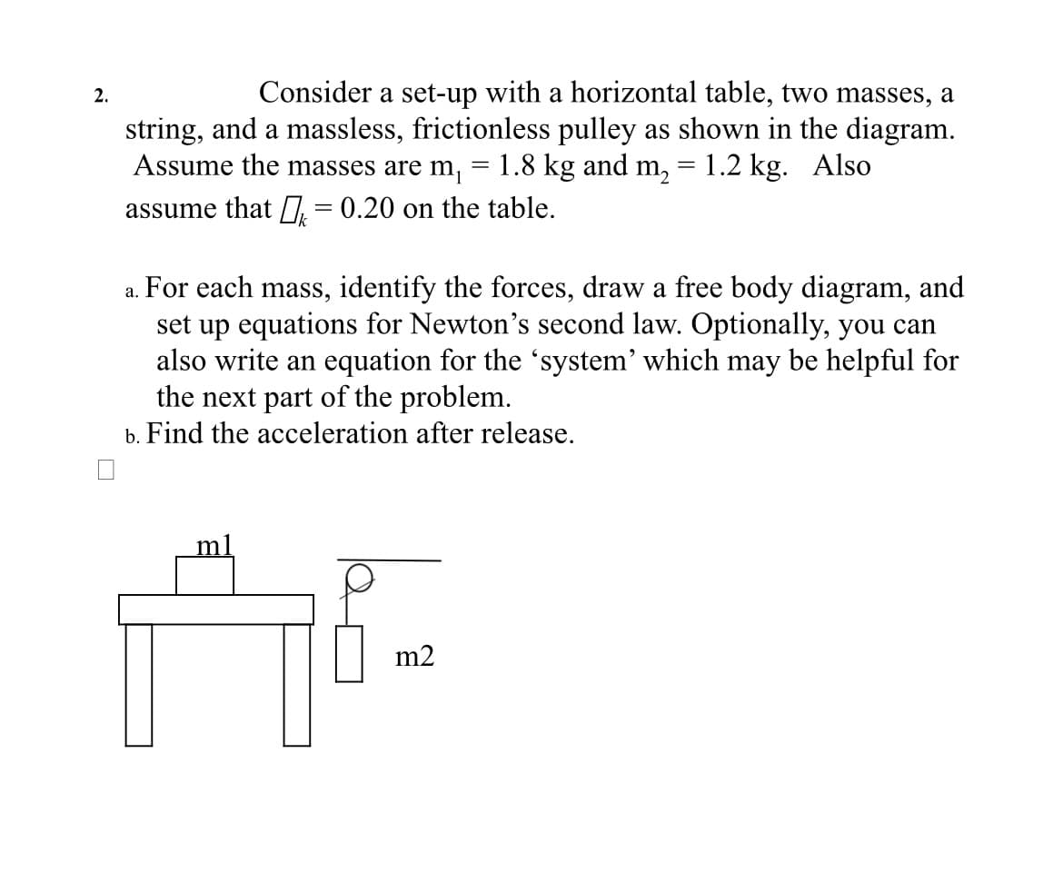 2.
Consider a set-up with a horizontal table, two masses, a
string, and a massless, frictionless pulley as shown in the diagram.
Assume the masses are m₁ 1.8 kg and m₂ = 1.2 kg. Also
assume that = 0.20 on the table.
a. For each mass, identify the forces, draw a free body diagram, and
set up equations for Newton's second law. Optionally, you can
also write an equation for the 'system' which may be helpful for
the next part of the problem.
b. Find the acceleration after release.
m2