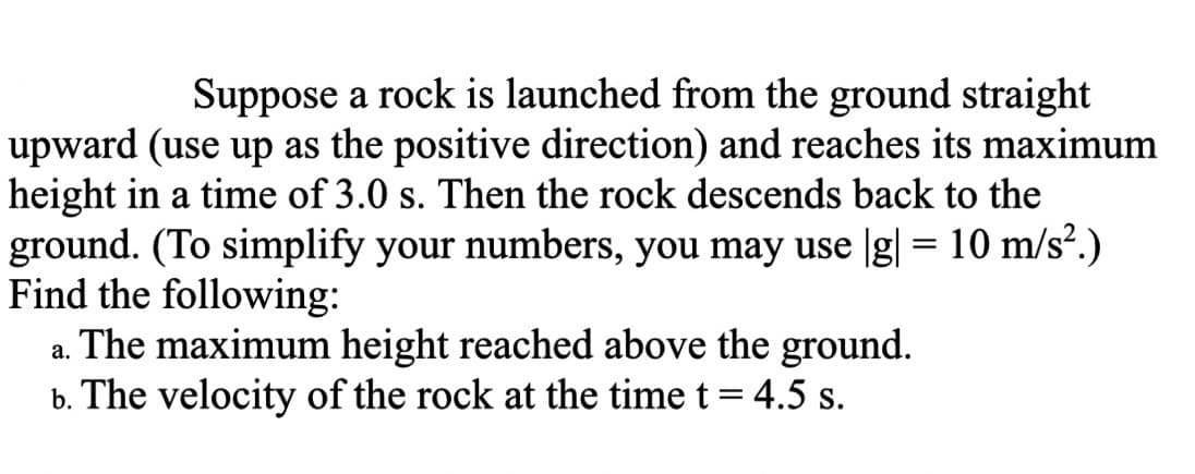Suppose a rock is launched from the ground straight
upward (use up as the positive direction) and reaches its maximum
height in a time of 3.0 s. Then the rock descends back to the
ground. (To simplify your numbers, you may use |g| = 10 m/s².)
Find the following:
a. The maximum height reached above the ground.
b. The velocity of the rock at the time t = 4.5 s.