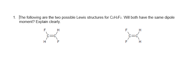 1. The following are the two possible Lewis structures for C2H2F2. Will both have the same dipole
moment? Explain clearly.
F.
H
F.
H
F
H.
