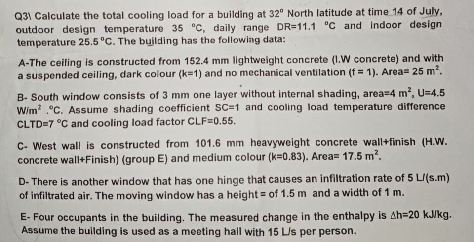 Q31 Calculate the total cooling load for a building at 32° North latitude at time 14 of July,
outdoor design temperature 35 °C, daily range DR-11.1 °C and indoor design
temperature 25.5 °C. The building has the following data:
A-The ceiling is constructed from 152.4 mm lightweight concrete (I.W concrete) and with
a suspended ceiling, dark colour (k-1) and no mechanical ventilation (f= 1). Area= 25 m².
B-South window consists of 3 mm one layer without internal shading, area=4 m², U=4.5
W/m2 °C. Assume shading coefficient SC=1 and cooling load temperature difference
CLTD=7 °C and cooling load factor CLF=0.55.
C- West wall is constructed from 101.6 mm heavyweight concrete wall+finish (H.W.
concrete wall+Finish) (group E) and medium colour (k=0.83). Area= 17.5 m².
D- There is another window that has one hinge that causes an infiltration rate of 5 L/(s.m)
of infiltrated air. The moving window has a height of 1.5 m and a width of 1 m.
E- Four occupants in the building. The measured change in the enthalpy is Ah-20 kJ/kg.
Assume the building is used as a meeting hall with 15 L/s per person.
