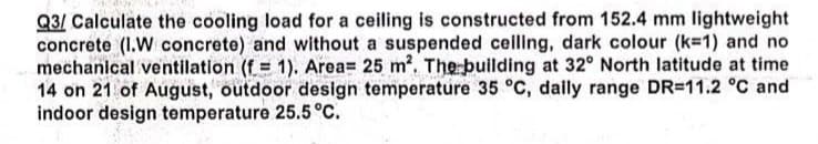 Q3/ Calculate the cooling load for a ceiling is constructed from 152.4 mm lightweight
concrete (I.W concrete) and without a suspended ceiling, dark colour (k-1) and no
mechanical ventilation (f = 1). Area= 25 m². The building at 32° North latitude at time
14 on 21 of August, outdoor design temperature 35 °C, daily range DR-11.2 °C and
indoor design temperature 25.5 °C.