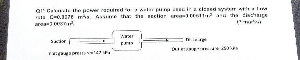 Q11 Calculate the power required for a water pump used in a closed system with a flow
rate Q=0.0076 m³/s. Assume that the section area=0.00511m2 and the discharge
(7 marks)
area=0.0037m².
Water
Suction
Discharge
pump
Outlet gauge pressure=250 kPa
Inlet gauge pressure=147 kPa