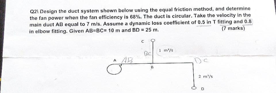 Q2\ Design the duct system shown below using the equal friction method, and determine
the fan power when the fan efficiency is 68%. The duct is circular. Take the velocity in the
main duct AB equal to 7 m/s. Assume a dynamic loss coefficient of 0.5 in T fitting and 0.8
(7 marks)
in elbow fitting. Given AB=BC= 10 m and BD = 25 m.
C
A AB
Bc
B
1 m³/s
2 m³/s