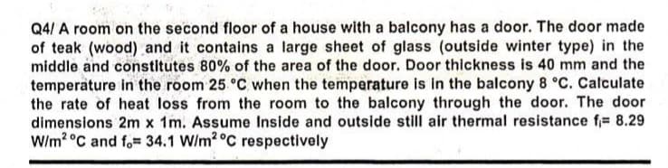 Q4/ A room on the second floor of a house with a balcony has a door. The door made
of teak (wood) and it contains a large sheet of glass (outside winter type) in the
middle and constitutes 80% of the area of the door. Door thickness is 40 mm and the
temperature in the room 25. °C when the temperature is in the balcony 8 °C. Calculate
the rate of heat loss from the room to the balcony through the door. The door
dimensions 2m x 1m. Assume Inside and outside still air thermal resistance f= 8.29
W/m2 °C and f. 34.1 W/m2 °C respectively