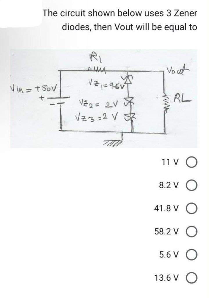 The circuit shown below uses 3 Zener
diodes, then Vout will be equal to
Vin = +50v
I
RI
ДА
12₁1=9-6v²
T
V²2 = 2V
Vz3=2 V 2
Vout
RL
11 V O
8.2 V O
41.8 V O
58.2 V O
5.6 VO
13.6 V O