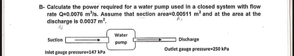 B- Calculate the power required for a water pump used in a closed system with flow
rate Q=0.0076 m³/s. Assume that section area=0.00511 m² and at the area at the
discharge is 0.0037 m².
As
AJ
Water
Suction
Discharge
pump
Inlet gauge pressure=147 kPa
Outlet gauge pressure=250 kPa