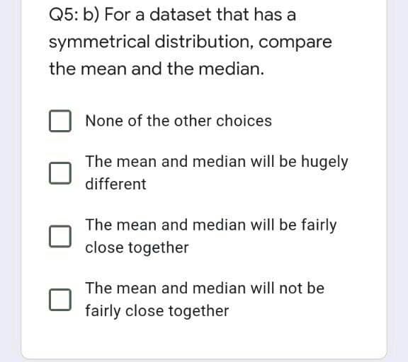 Q5: b) For a dataset that has a
symmetrical distribution, compare
the mean and the median.
None of the other choices
The mean and median will be hugely
different
The mean and median will be fairly
close together
The mean and median will not be
fairly close together
