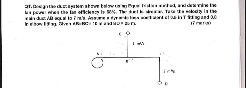 Q11 Design the duct system shown below using Equal friction method, and determine the
fan power when the fan efficiency is 68%. The duct is circular. Take the velocity in the
main duct AB equal to 7 m/s. Assume a dynamic loss coefficient of 0.5 in T fitting and 0.8
in elbow fitting. Given AB=BC= 10 m and BD = 25 m.
C
1 m³/s
(7 marks)
A
B
2 m³/s
D