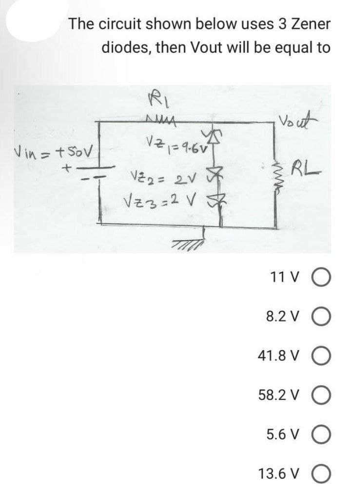 The circuit shown below uses 3 Zener
diodes, then Vout will be equal to
Vin = +50v
RI
ДМАА
121=9.61²
V²2= 2V
Vz3=2 V
Vout
RL
11 V O
8.2 V O
41.8 V O
58.2 VO
5.6 V O
13.6 V O