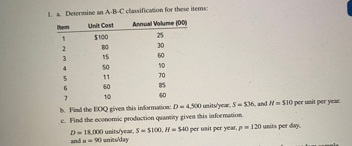 1. a. Determine an A-B-C classification for these items:
Item
Unit Cost
Annual Volume (00)
1
$100
25
80
30
15
60
50
10
11
70
60
85
10
60
b. Find the EOQ given this information: D = 4,500 units/year, S= $36, and H= $10 per unit per year.
%3D
c. Find the economic production quantity given this information.
D= 18,000 units/year, S = $100, H = $40 per unit per year, p = 120 units per day,
and u = 90 units/day
Hom cample
2.
4567
