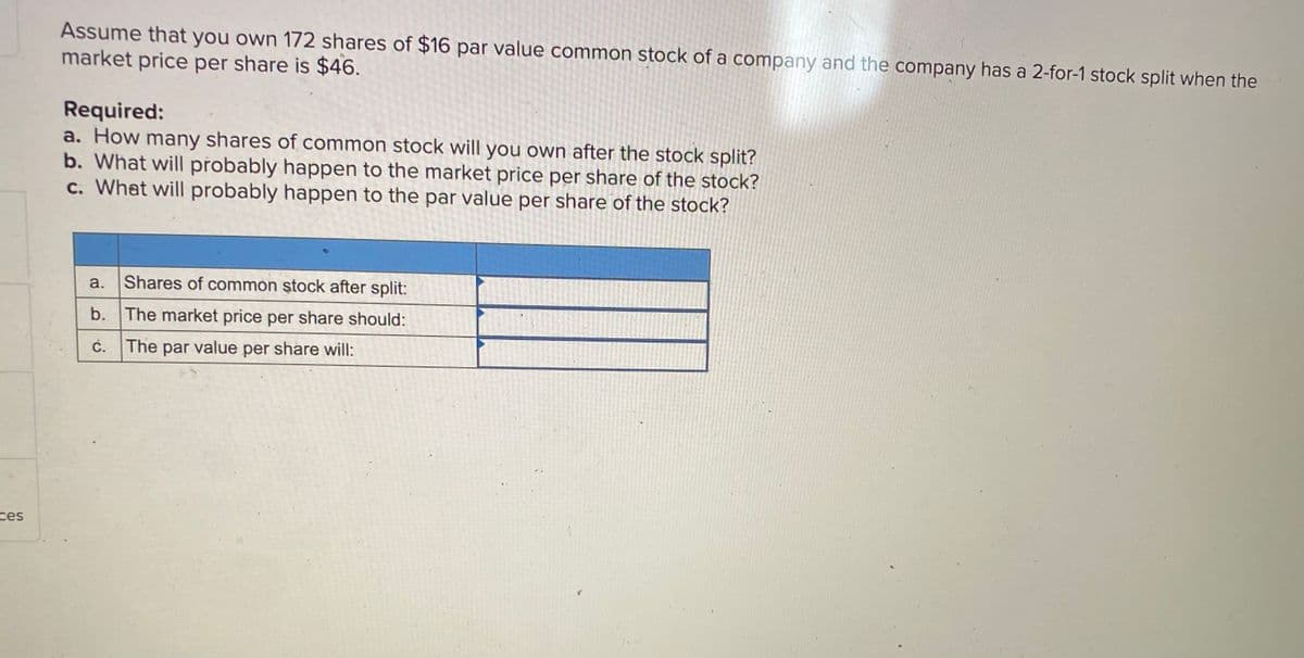 Assume that you own 172 shares of $16 par value common stock of a company and the company has a 2-for-1 stock split when the
market price per share is $46.
Required:
a. How many shares of common stock will you own after the stock split?
b. What will přobably happen to the market price per share of the stock?
c. What will probably happen to the par value per share of the stock?
a. Shares of common ştock after split:
b. The market price per share should:
c. The par value per share will:
ces
