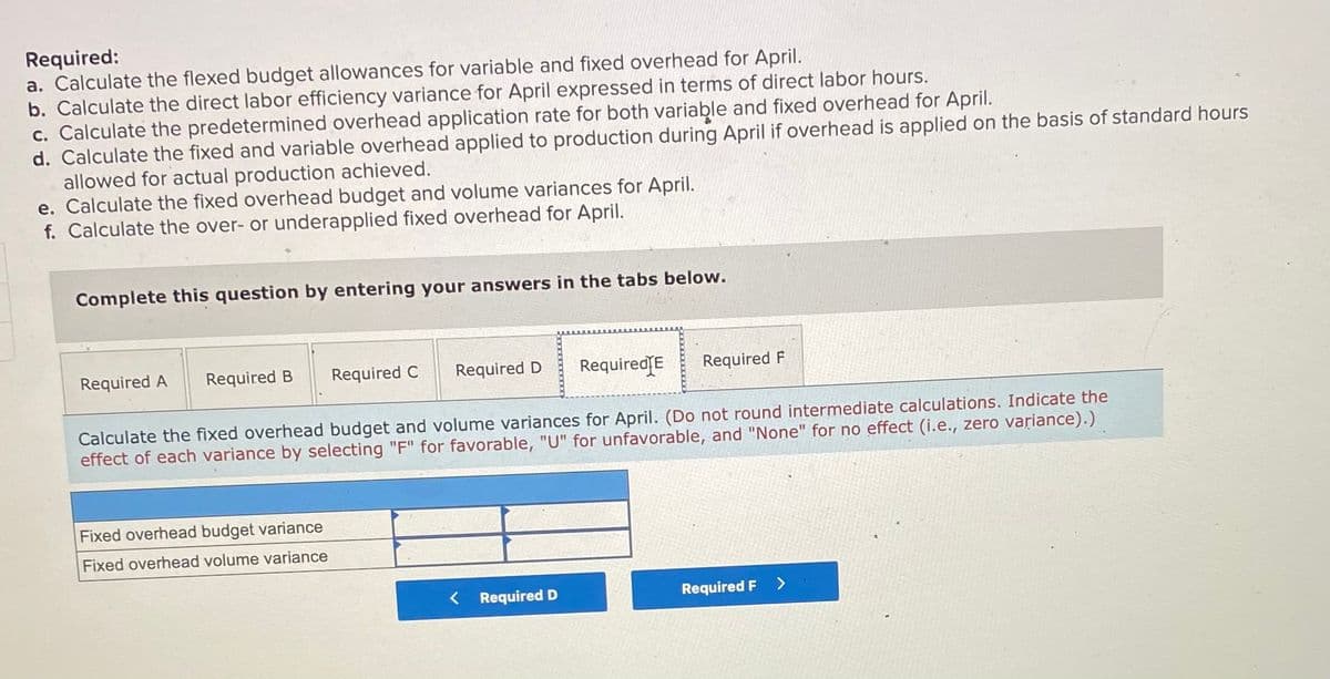 Required:
a. Calculate the flexed budget allowances for variable and fixed overhead for April.
b. Calculate the direct labor efficiency variance for April expressed in terms of direct labor hours.
c. Calculate the predetermined overhead application rate for both variable and fixed overhead for April.
d. Calculate the fixed and variable overhead applied to production during April if overhead is applied on the basis of standard hours
allowed for actual production achieved.
e. Calculate the fixed overhead budget and volume variances for April.
f. Calculate the over- or underapplied fixed overhead for April.
Complete this question by entering your answers in the tabs below.
Required A
Required B
Required C
Required D
RequiredſE
Required F
Calculate the fixed overhead budget and volume variances for April. (Do not round intermediate calculations. Indicate the
effect of each variance by selecting "F" for favorable, "U" for unfavorable, and "None" for no effect (i.e., zero variance).)
Fixed overhead budget variance
Fixed overhead volume variance
< Required D
Required F >
