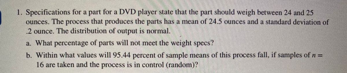 1. Specifications for a part for a DVD player state that the part should weigh between 24 and 25
ounces. The process that produces the parts has a mean of 24.5 ounces and a standard deviation of
2 ounce. The distribution of output is normal.
a. What percentage of parts will not meet the weight specs?
b. Within what values will 95.44 percent of sample means of this process fall, if samples of n =
16 are taken and the process is in control (random)?
