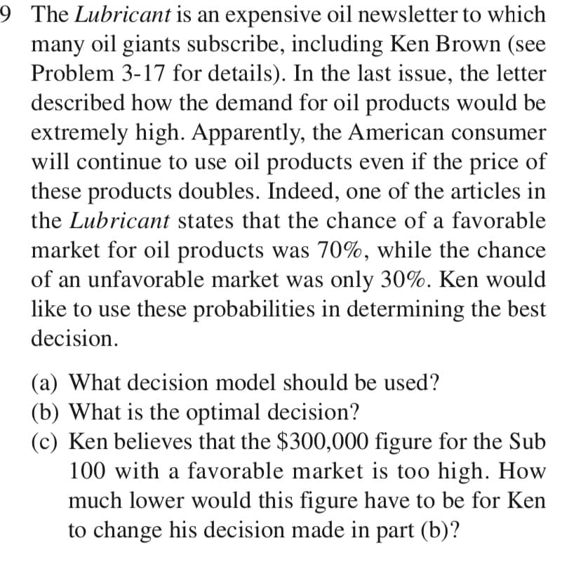 9 The Lubricant is an expensive oil newsletter to which
many oil giants subscribe, including Ken Brown (see
Problem 3-17 for details). In the last issue, the letter
described how the demand for oil products would be
extremely high. Apparently, the American consumer
will continue to use oil products even if the price of
these products doubles. Indeed, one of the articles in
the Lubricant states that the chance of a favorable
market for oil products was 70%, while the chance
of an unfavorable market was only 30%. Ken would
like to use these probabilities in determining the best
decision.
(a) What decision model should be used?
(b) What is the optimal decision?
(c) Ken believes that the $300,000 figure for the Sub
100 with a favorable market is too high. How
much lower would this figure have to be for Ken
to change his decision made in part (b)?
