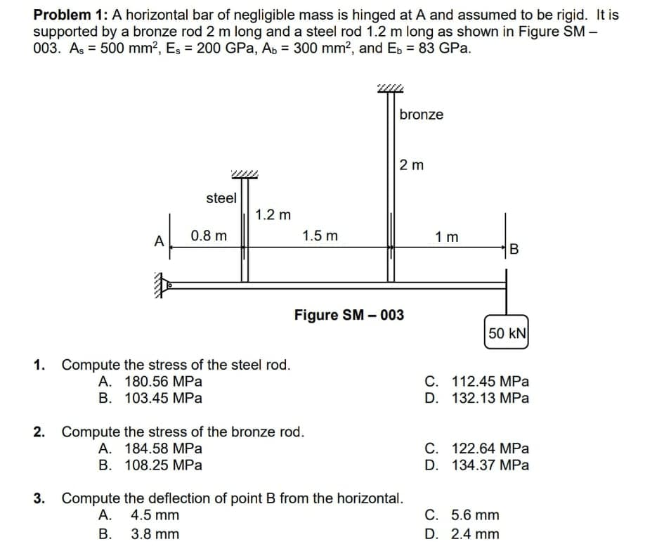 Problem 1: A horizontal bar of negligible mass is hinged at A and assumed to be rigid. It is
supported by a bronze rod 2 m long and a steel rod 1.2 m long as shown in Figure SM –
003. Aş = 500 mm?, Es = 200 GPa, Ap = 300 mm?, and Eb = 83 GPa.
bronze
2 m
steel
1.2 m
A
0.8 m
1.5 m
1 m
B
Figure SM –003
50 kN
1. Compute the stress of the steel rod.
A. 180.56 MPa
В. 103.45 МРа
C. 112.45 MPa
D. 132.13 MPа
2. Compute the stress of the bronze rod.
A. 184.58 MPa
B. 108.25 MPa
C. 122.64 MPa
D. 134.37 MPa
3. Compute the deflection of point B from the horizontal.
C. 5.6 mm
D. 2.4 mm
A.
4.5 mm
В.
3.8 mm
