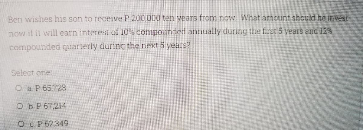 Ben wishes his son to receive P 200,000 ten years from now What amount should he invest
now if it will earn interest of 10% compounded annually during the first 5 years and 12%
compounded quarterly during the next 5 years?
Select one.
O a P 65,728
Ob P 67,214
Ос Р62,349
