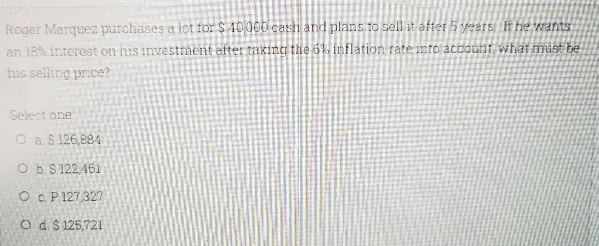 Roger Marquez purchases a lot for $ 40,000 cash and plans to sell it after 5 years. If he wants
an 18% interest on his investment after takıng the 6% inflation rate into account, what must be
his selling price?
Select one:
O a. $ 126,884
b. $ 122,461
O c. P 127,327
O d $125,721
