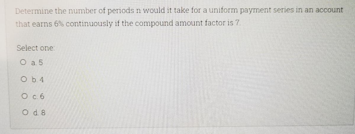 Determine the number of pernods n would it take for a uniform payment series in an account
that earns 6% continuously if the compound amount factor is 7.
Select one:
O a. 5
Ob 4
O c. 6
O d 8
