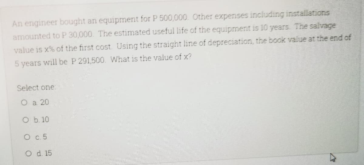An engineer bought an equipment for P 500,000. Other expenses including installations
amounted to P 30,000. The estimated useful life of the equipment is 10 years. The salvage
value is x% of the first cost. Using the straight line of depreciation, the book value at the end of
years
will be P 291,500. What is the value of x?
Select one:
Оа 20
O b. 10
О с. 5
O d. 15
