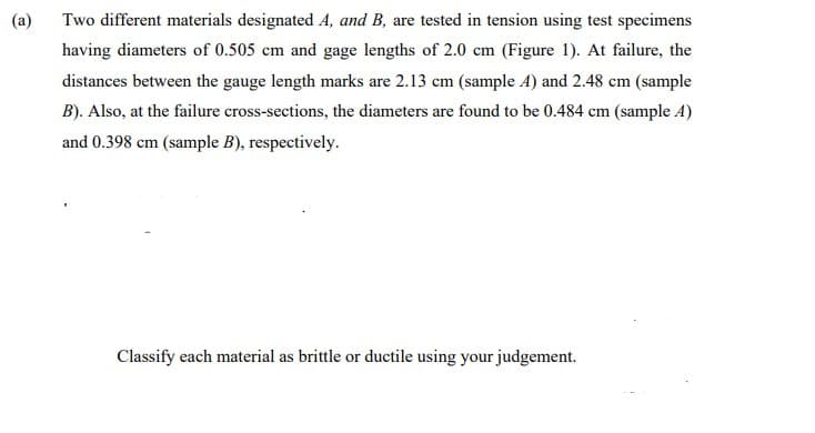 (a)
Two different materials designated A, and B, are tested in tension using test specimens
having diameters of 0.505 cm and gage lengths of 2.0 cm (Figure 1). At failure, the
distances between the gauge length marks are 2.13 cm (sample A) and 2.48 cm (sample
B). Also, at the failure cross-sections, the diameters are found to be 0.484 cm (sample A)
and 0.398 cm (sample B), respectively.
Classify each material as brittle or ductile using your judgement.
