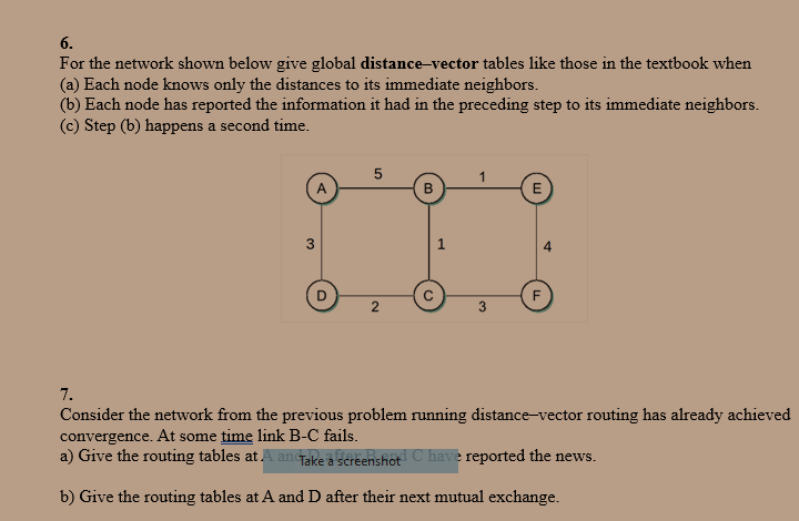 6.
For the network shown below give global distance-vector tables like those in the textbook when
(a) Each node knows only the distances to its immediate neighbors.
(b) Each node has reported the information it had in the preceding step to its immediate neighbors.
(c) Step (b) happens a second time.
A
3
5
2
B
1
1
3
E
F
7.
Consider the network from the previous problem running distance-vector routing has already achieved
convergence. At some time link B-C fails.
a) Give the routing tables at A an Take a screenshot C have reported the news.
b) Give the routing tables at A and D after their next mutual exchange.